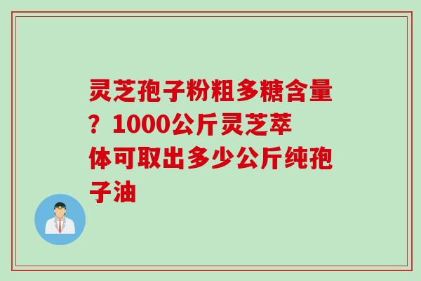 灵芝孢子粉粗多糖含量？1000公斤灵芝萃体可取出多少公斤纯孢子油