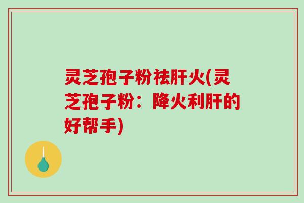 灵芝孢子粉祛肝火(灵芝孢子粉：降火利肝的好帮手)