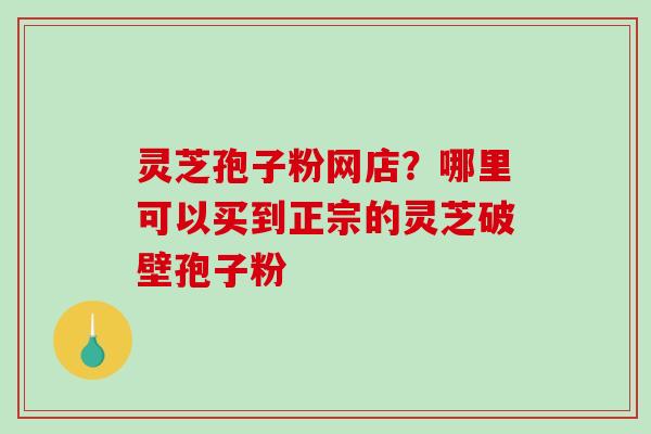 灵芝孢子粉网店？哪里可以买到正宗的灵芝破壁孢子粉