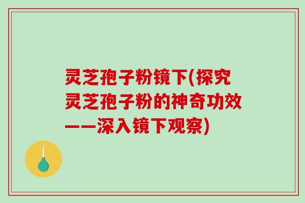灵芝孢子粉镜下(探究灵芝孢子粉的神奇功效——深入镜下观察)