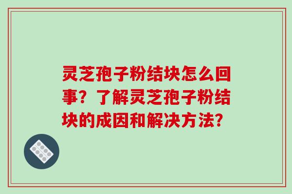 灵芝孢子粉结块怎么回事？了解灵芝孢子粉结块的成因和解决方法？