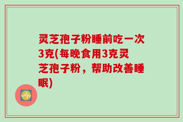 灵芝孢子粉睡前吃一次3克(每晚食用3克灵芝孢子粉，帮助改善睡眠)