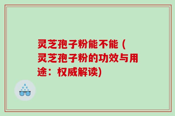 灵芝孢子粉能不能 (灵芝孢子粉的功效与用途：权威解读)
