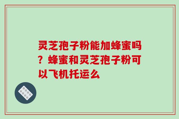 灵芝孢子粉能加蜂蜜吗？蜂蜜和灵芝孢子粉可以飞机托运么