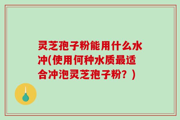 灵芝孢子粉能用什么水冲(使用何种水质最适合冲泡灵芝孢子粉？)