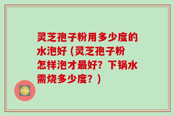 灵芝孢子粉用多少度的水泡好 (灵芝孢子粉怎样泡才最好？下锅水需烧多少度？)