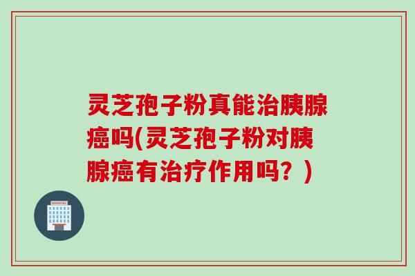 灵芝孢子粉真能治胰腺癌吗(灵芝孢子粉对胰腺癌有治疗作用吗？)