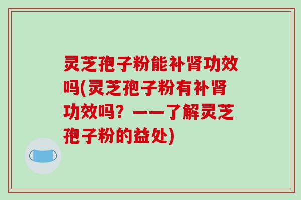 灵芝孢子粉能补肾功效吗(灵芝孢子粉有补肾功效吗？——了解灵芝孢子粉的益处)