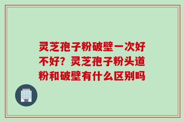 灵芝孢子粉破壁一次好不好？灵芝孢子粉头道粉和破壁有什么区别吗