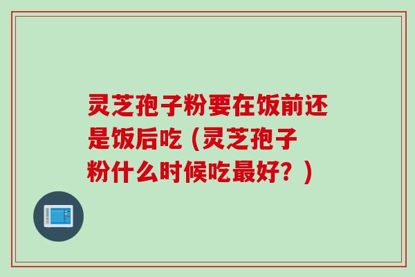 灵芝孢子粉要在饭前还是饭后吃 (灵芝孢子粉什么时候吃最好？)