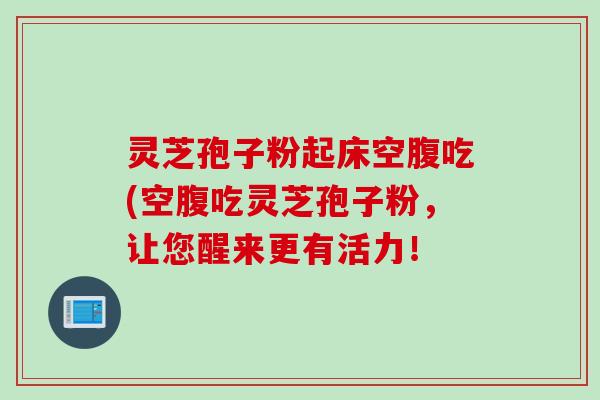 灵芝孢子粉起床空腹吃(空腹吃灵芝孢子粉，让您醒来更有活力！