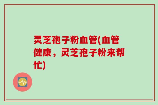 灵芝孢子粉血管(血管健康，灵芝孢子粉来帮忙)