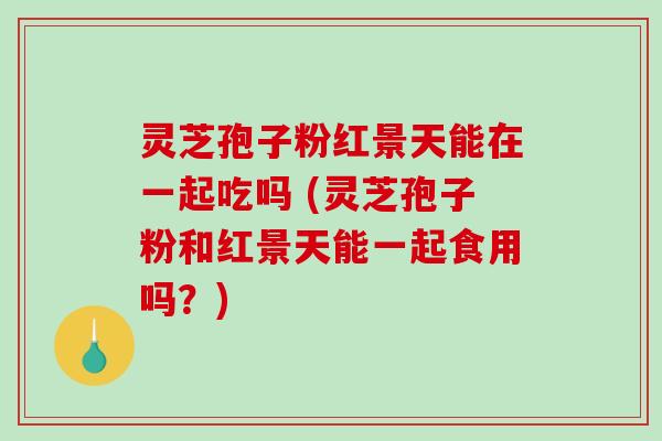 灵芝孢子粉红景天能在一起吃吗 (灵芝孢子粉和红景天能一起食用吗？)