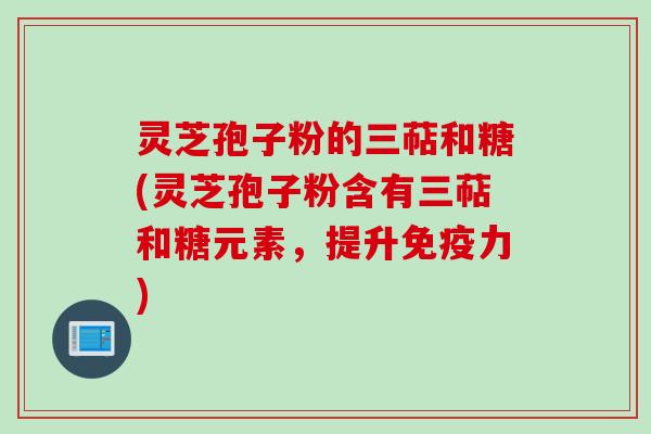 灵芝孢子粉的三萜和糖(灵芝孢子粉含有三萜和糖元素，提升免疫力)