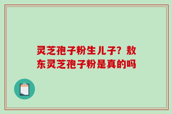 灵芝孢子粉生儿子？敖东灵芝孢子粉是真的吗