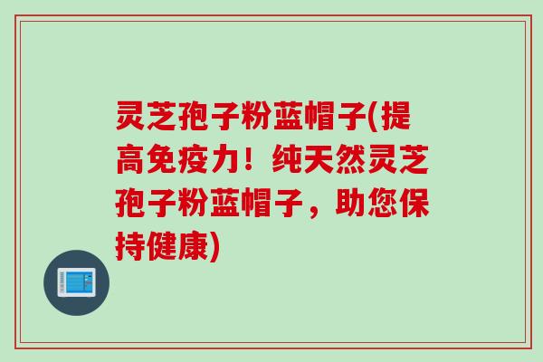 灵芝孢子粉蓝帽子(提高免疫力！纯天然灵芝孢子粉蓝帽子，助您保持健康)