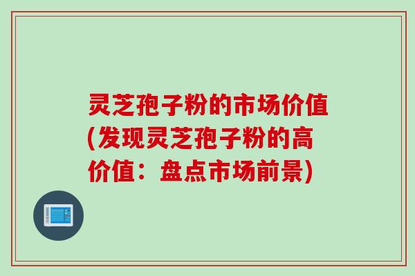 灵芝孢子粉的市场价值(发现灵芝孢子粉的高价值：盘点市场前景)