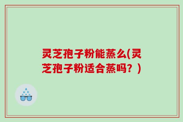 灵芝孢子粉能蒸么(灵芝孢子粉适合蒸吗？)