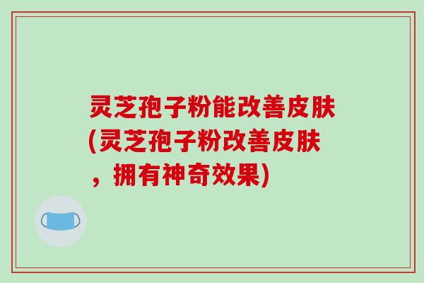 灵芝孢子粉能改善皮肤(灵芝孢子粉改善皮肤，拥有神奇效果)