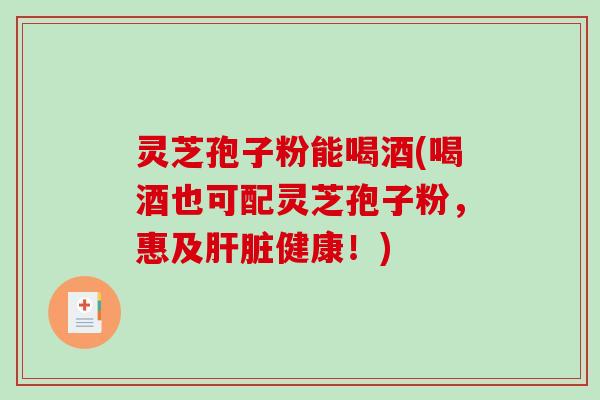 灵芝孢子粉能喝酒(喝酒也可配灵芝孢子粉，惠及肝脏健康！)