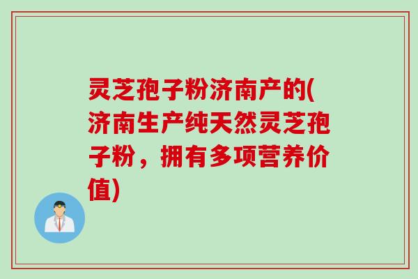 灵芝孢子粉济南产的(济南生产纯天然灵芝孢子粉，拥有多项营养价值)
