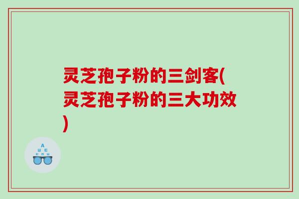 灵芝孢子粉的三剑客(灵芝孢子粉的三大功效)