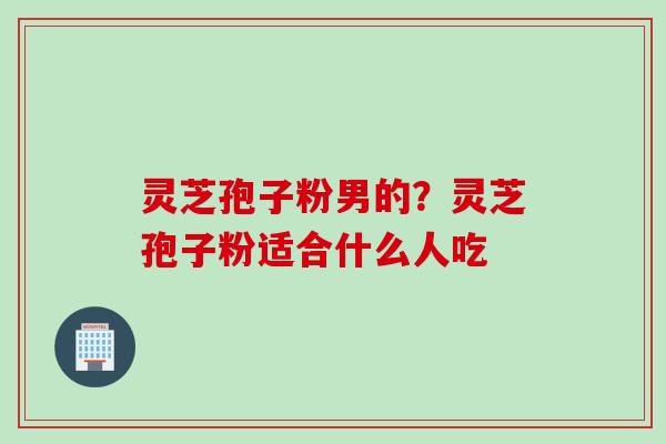 灵芝孢子粉男的？灵芝孢子粉适合什么人吃