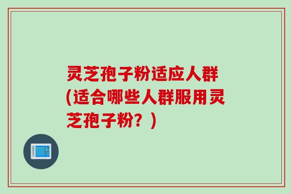 灵芝孢子粉适应人群 (适合哪些人群服用灵芝孢子粉？)