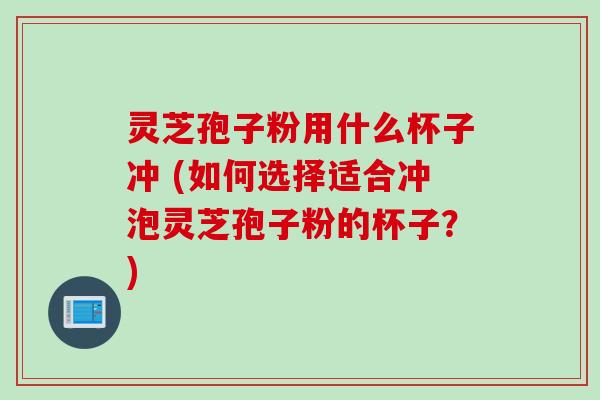 灵芝孢子粉用什么杯子冲 (如何选择适合冲泡灵芝孢子粉的杯子？)