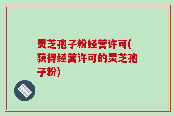 灵芝孢子粉经营许可(获得经营许可的灵芝孢子粉)