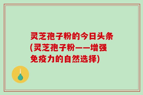 灵芝孢子粉的今日头条(灵芝孢子粉——增强免疫力的自然选择)