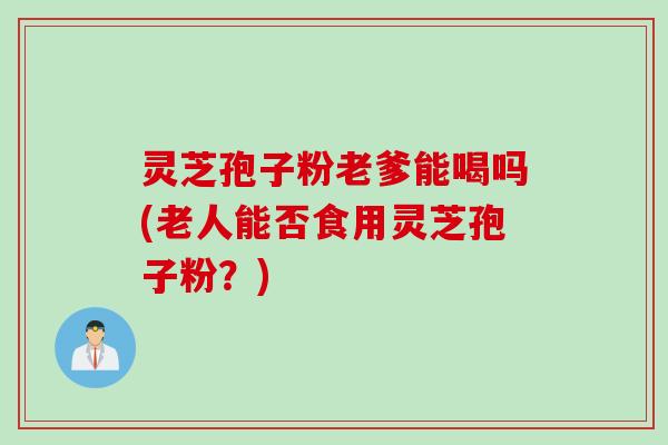 灵芝孢子粉老爹能喝吗(老人能否食用灵芝孢子粉？)