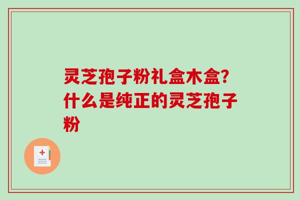 灵芝孢子粉礼盒木盒？什么是纯正的灵芝孢子粉