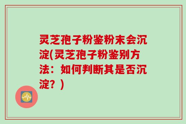 灵芝孢子粉鉴粉末会沉淀(灵芝孢子粉鉴别方法：如何判断其是否沉淀？)