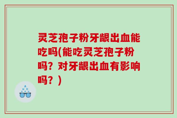 灵芝孢子粉牙龈出血能吃吗(能吃灵芝孢子粉吗？对牙龈出血有影响吗？)