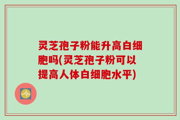 灵芝孢子粉能升高白细胞吗(灵芝孢子粉可以提高人体白细胞水平)