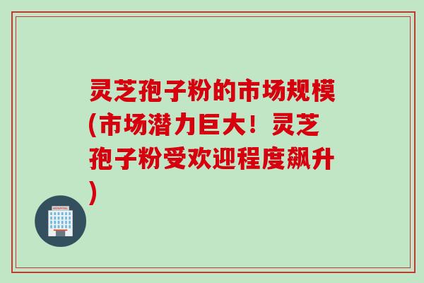 灵芝孢子粉的市场规模(市场潜力巨大！灵芝孢子粉受欢迎程度飙升)