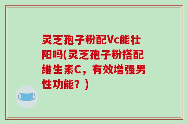 灵芝孢子粉配Vc能壮阳吗(灵芝孢子粉搭配维生素C，有效增强男性功能？)