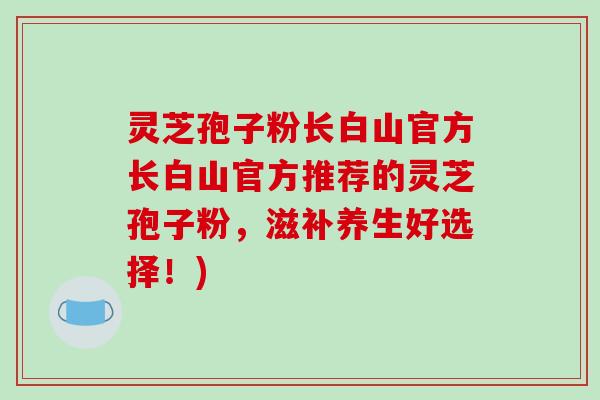 灵芝孢子粉长白山官方长白山官方推荐的灵芝孢子粉，滋补养生好选择！)