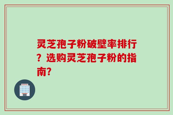 灵芝孢子粉破壁率排行？选购灵芝孢子粉的指南？