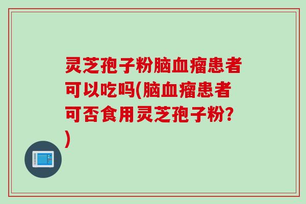 灵芝孢子粉脑血瘤患者可以吃吗(脑血瘤患者可否食用灵芝孢子粉？)