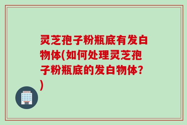 灵芝孢子粉瓶底有发白物体(如何处理灵芝孢子粉瓶底的发白物体？)