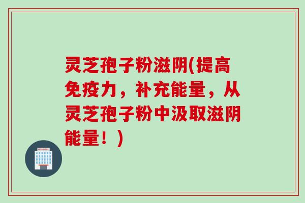 灵芝孢子粉滋阴(提高免疫力，补充能量，从灵芝孢子粉中汲取滋阴能量！)