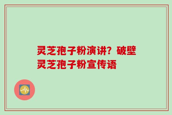 灵芝孢子粉演讲？破壁灵芝孢子粉宣传语