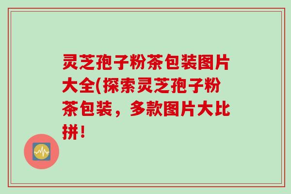 灵芝孢子粉茶包装图片大全(探索灵芝孢子粉茶包装，多款图片大比拼！