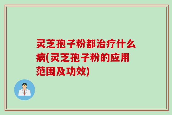 灵芝孢子粉都治疗什么病(灵芝孢子粉的应用范围及功效)