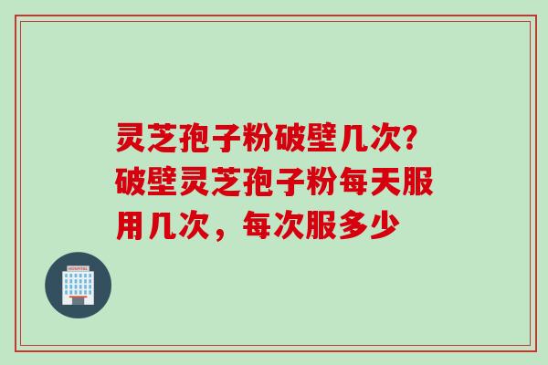 灵芝孢子粉破壁几次？破壁灵芝孢子粉每天服用几次，每次服多少