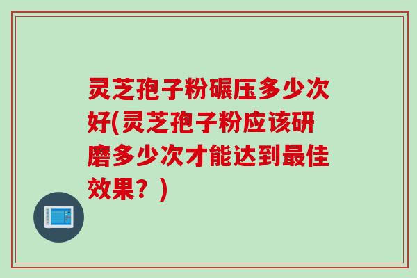 灵芝孢子粉碾压多少次好(灵芝孢子粉应该研磨多少次才能达到最佳效果？)