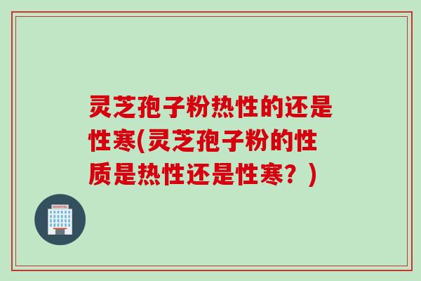 灵芝孢子粉热性的还是性寒(灵芝孢子粉的性质是热性还是性寒？)