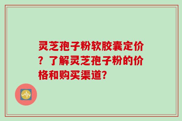 灵芝孢子粉软胶囊定价？了解灵芝孢子粉的价格和购买渠道？